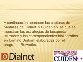 A continuación aparecen las capturas de
pantallas de Dialnet y Cuiden en las que se
muestran las estrategias de búsqueda
utilizadas y las correspondientes bibliografías
en formato Uniform elaboradas por el
programa Refworks.
 
