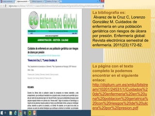La bibliografía es:
Álvarez de la Cruz C, Lorenzo
González M. Cuidados de
enfermería en una población
geriátrica con riesgos de úlcera
por presión. Enfermería global:
Revista electrónica semestral de
enfermería. 2011(23):172-82.
La página con el texto
completo la podemos
encontrar en el siguiente
enlace:
http://digitum.um.es/xmlui/bitstre
am/10201/24531/1/Cuidados%2
0de%20enfermeria%20en%20u
na%20poblacion%20geriatrica%
20con%20riesgos%20de%20ulc
era%20por%20presion.pdf
 