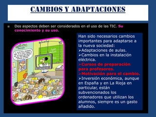  Dos aspectos deben ser considerados en el uso de las TIC. Su
conocimiento y su uso.
Han sido necesarios cambios
importantes para adaptarse a
la nueva sociedad:
Adaptaciones de aulas.
Cambios en la instalación
eléctrica.
Cursos de preparación
para profesores.
Motivación para el cambio.
Inversión económica, aunque
en España y en La Rioja en
particular, están
subvencionados los
ordenadores que utilizan los
alumnos, siempre es un gasto
añadido.
 