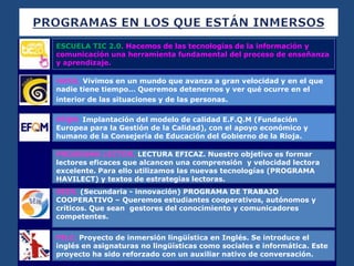 

PROGRAMA LECTOR. LECTURA EFICAZ. Nuestro objetivo es formar
lectores eficaces que alcancen una comprensión y velocidad lectora
excelente. Para ello utilizamos las nuevas tecnologías (PROGRAMA
HAVILECT) y textos de estrategias lectoras.
SEIN. (Secundaria - innovación) PROGRAMA DE TRABAJO
COOPERATIVO – Queremos estudiantes cooperativos, autónomos y
críticos. Que sean gestores del conocimiento y comunicadores
competentes.
PILC. Proyecto de inmersión lingüística en Inglés. Se introduce el
inglés en asignaturas no lingüísticas como sociales e informática. Este
proyecto ha sido reforzado con un auxiliar nativo de conversación.
ESCUELA TIC 2.0. Hacemos de las tecnologías de la información y
comunicación una herramienta fundamental del proceso de enseñanza
y aprendizaje.
HARA. Vivimos en un mundo que avanza a gran velocidad y en el que
nadie tiene tiempo… Queremos detenernos y ver qué ocurre en el
interior de las situaciones y de las personas.
EFQM. Implantación del modelo de calidad E.F.Q.M (Fundación
Europea para la Gestión de la Calidad), con el apoyo económico y
humano de la Consejería de Educación del Gobierno de la Rioja.
 