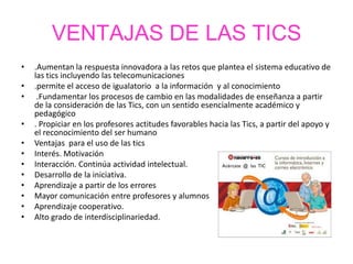 VENTAJAS DE LAS TICS
• .Aumentan la respuesta innovadora a las retos que plantea el sistema educativo de
las tics incluyendo las telecomunicaciones
• .permite el acceso de igualatorio a la información y al conocimiento
• .Fundamentar los procesos de cambio en las modalidades de enseñanza a partir
de la consideración de las Tics, con un sentido esencialmente académico y
pedagógico
• . Propiciar en los profesores actitudes favorables hacia las Tics, a partir del apoyo y
el reconocimiento del ser humano
• Ventajas para el uso de las tics
• Interés. Motivación
• Interacción. Continúa actividad intelectual.
• Desarrollo de la iniciativa.
• Aprendizaje a partir de los errores
• Mayor comunicación entre profesores y alumnos
• Aprendizaje cooperativo.
• Alto grado de interdisciplinariedad.
 