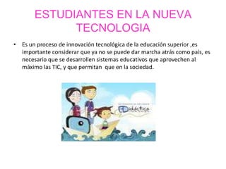 ESTUDIANTES EN LA NUEVA
TECNOLOGIA
• Es un proceso de innovación tecnológica de la educación superior ,es
importante considerar que ya no se puede dar marcha atrás como país, es
necesario que se desarrollen sistemas educativos que aprovechen al
máximo las TIC, y que permitan que en la sociedad.
 