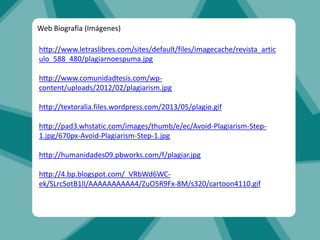http://www.letraslibres.com/sites/default/files/imagecache/revista_artic
ulo_588_480/plagiarnoespuma.jpg
http://www.comunidadtesis.com/wp-
content/uploads/2012/02/plagiarism.jpg
http://textoralia.files.wordpress.com/2013/05/plagio.gif
http://pad3.whstatic.com/images/thumb/e/ec/Avoid-Plagiarism-Step-
1.jpg/670px-Avoid-Plagiarism-Step-1.jpg
http://humanidades09.pbworks.com/f/plagiar.jpg
http://4.bp.blogspot.com/_VRbWd6WC-
ek/SLrcSotB1lI/AAAAAAAAAA4/ZuO5R9Fx-8M/s320/cartoon4110.gif
Web Biografía (Imágenes)
 