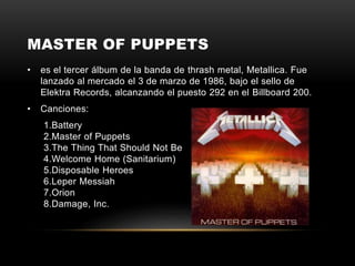 MASTER OF PUPPETS
• es el tercer álbum de la banda de thrash metal, Metallica. Fue
lanzado al mercado el 3 de marzo de 1986, bajo el sello de
Elektra Records, alcanzando el puesto 292 en el Billboard 200.
• Canciones:
1.Battery
2.Master of Puppets
3.The Thing That Should Not Be
4.Welcome Home (Sanitarium)
5.Disposable Heroes
6.Leper Messiah
7.Orion
8.Damage, Inc.
 