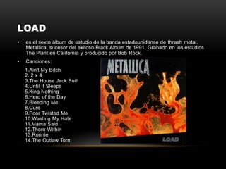 LOAD
• es el sexto álbum de estudio de la banda estadounidense de thrash metal,
Metallica, sucesor del exitoso Black Album de 1991. Grabado en los estudios
The Plant en California y producido por Bob Rock.
• Canciones:
1.Ain't My Bitch
2. 2 x 4
3.The House Jack Built
4.Until It Sleeps
5.King Nothing
6.Hero of the Day
7.Bleeding Me
8.Cure
9.Poor Twisted Me
10.Wasting My Hate
11.Mama Said
12.Thorn Within
13.Ronnie
14.The Outlaw Torn
 