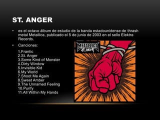 ST. ANGER
• es el octavo álbum de estudio de la banda estadounidense de thrash
metal Metallica, publicado el 5 de junio de 2003 en el sello Elektra
Records.
• Canciones:
1.Frantic
2.St. Anger
3.Some Kind of Monster
4.Dirty Window
5.Invisible Kid
6.My World
7.Shoot Me Again
8.Sweet Amber
9.The Unnamed Feeling
10.Purify
11.All Within My Hands
 