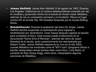 • James Hetfield: James Alan Hetfield (3 de agosto de 1963, Downey,
Los Ángeles, California) es un músico estadounidense conocido por ser
el vocalista y guitarrista rítmico de la banda de thrash metal, Metallica,
además de ser su compositor principal y co-fundador. Obtuvo el lugar
número 87 en la lista Top 100 Greatest Guitarists por la revista Rolling
Stone.
• Rehabilitación: Durante la grabación del disco St. Anger, James
Hetfield decidió suspender su participación para ingresar a
rehabilitación por alcoholismo. Unos meses después regresó al estudio
para completar el disco. Este suceso puede evidenciarse en el
documental "Some Kind of Monster", además del retiro de Jason
Newsted de la banda, quien posteriormente fue reemplazado por
Robert Trujillo. James Hetfield reapareció en vivo en el año 2003,
cuando Metallica fue nombrada como el "MTV Icon" (programa tributo a
bandas destacadas) donde bandas tales como Korn, Limp Bizkit, el
cantante de Rap Snoop Dogg, entre otros, interpretaron algunas
canciones de Metallica.
 
