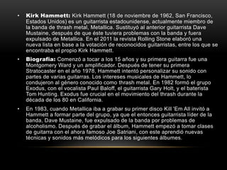 • Kirk Hammett: Kirk Hammett (18 de noviembre de 1962, San Francisco,
Estados Unidos) es un guitarrista estadounidense, actualmente miembro de
la banda de thrash metal, Metallica. Sustituyó al anterior guitarrista Dave
Mustaine, después de que éste tuviera problemas con la banda y fuera
expulsado de Metallica. En el 2011 la revista Rolling Stone elaboró una
nueva lista en base a la votación de reconocidos guitarristas, entre los que se
encontraba el propio Kirk Hammett.
• Biografia: Comenzó a tocar a los 15 años y su primera guitarra fue una
Montgomery Ward y un amplificador. Después de tener su primera
Stratocaster en el año 1978, Hammett intentó personalizar su sonido con
partes de varias guitarras. Los intereses musicales de Hammett, lo
condujeron al género conocido como thrash metal. En 1982 formó el grupo
Exodus, con el vocalista Paul Baloff, el guitarrista Gary Holt, y el baterista
Tom Hunting. Exodus fue crucial en el movimiento del thrash durante la
década de los 80 en California.
• En 1983, cuando Metallica iba a grabar su primer disco Kill 'Em All invitó a
Hammett a formar parte del grupo, ya que el entonces guitarrista líder de la
banda, Dave Mustaine, fue expulsado de la banda por problemas de
alcoholismo. Después de grabar el álbum, Hammett empezó a tomar clases
de guitarra con el ahora famoso Joe Satriani, con este aprendió nuevas
técnicas y sonidos más melódicos para los siguientes álbumes.
 
