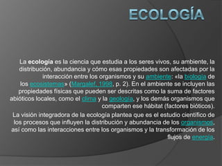 La ecología es la ciencia que estudia a los seres vivos, su ambiente, la
distribución, abundancia y cómo esas propiedades son afectadas por la
interacción entre los organismos y su ambiente: «la biología de
los ecosistemas» (Margalef, 1998, p. 2). En el ambiente se incluyen las
propiedades físicas que pueden ser descritas como la suma de factores
abióticos locales, como el clima y la geología, y los demás organismos que
comparten ese hábitat (factores bióticos).
La visión integradora de la ecología plantea que es el estudio científico de
los procesos que influyen la distribución y abundancia de los organismos,
así como las interacciones entre los organismos y la transformación de los
flujos de energía.
 