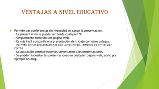 Ventajas a nivel educativo
 Permite dar conferencias sin necesidad de cargar la presentación.
· La presentación se puede ver desde cualquier PC
. Simplemente abriendo una pagina Web.
· Es más fácil compartir una presentación de trabajo con otros colegas.
· Permite enviar presentaciones con varios megas, difíciles de enviar por
correo.
· La aplicación permite hacerles comentarios a las presentaciones.
· Se pueden incrustar las presentaciones en cualquier página web, como por
ejemplo un blog.
 