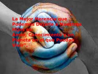 La Mejor Herencia que
Podemos Dejarle a Nuestros
Hijos es:
Amor, Conocimiento y un
Planeta en el que Puedan
Vivir”.
 