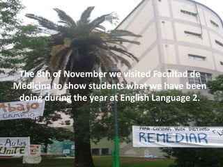 The 8th of November we visited Facultad de
Medicina to show students what we have been
doing during the year at English Language 2.
 