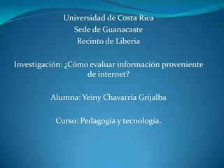 Universidad de Costa Rica
Sede de Guanacaste
Recinto de Liberia
Investigación: ¿Cómo evaluar información proveniente
de internet?
Alumna: Yeiny Chavarría Grijalba
Curso: Pedagogía y tecnología.
 