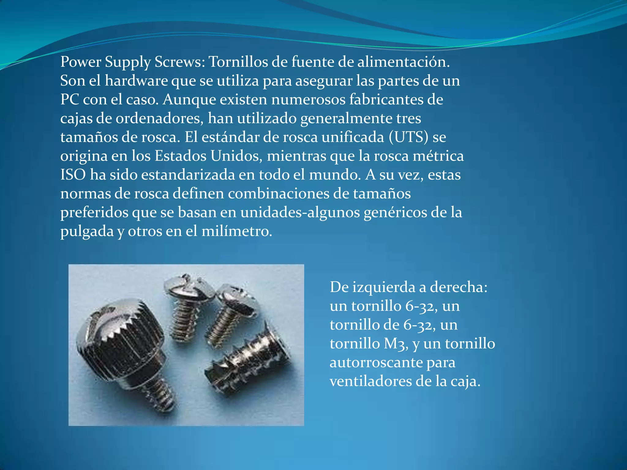 Power Supply Screws: Tornillos de fuente de alimentación.
Son el hardware que se utiliza para asegurar las partes de un
PC con el caso. Aunque existen numerosos fabricantes de
cajas de ordenadores, han utilizado generalmente tres
tamaños de rosca. El estándar de rosca unificada (UTS) se
origina en los Estados Unidos, mientras que la rosca métrica
ISO ha sido estandarizada en todo el mundo. A su vez, estas
normas de rosca definen combinaciones de tamaños
preferidos que se basan en unidades-algunos genéricos de la
pulgada y otros en el milímetro.
De izquierda a derecha:
un tornillo 6-32, un
tornillo de 6-32, un
tornillo M3, y un tornillo
autorroscante para
ventiladores de la caja.
 
