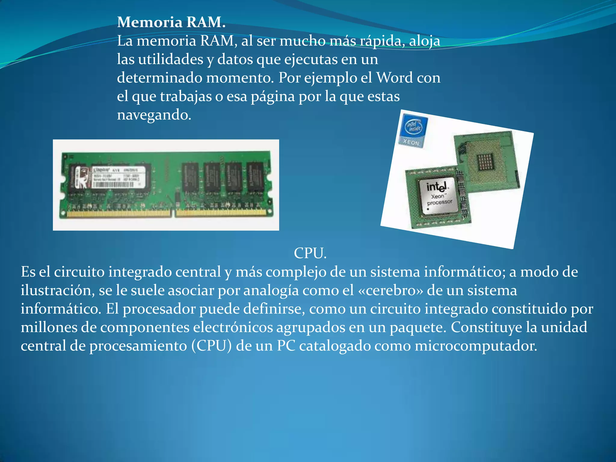 Memoria RAM.
La memoria RAM, al ser mucho más rápida, aloja
las utilidades y datos que ejecutas en un
determinado momento. Por ejemplo el Word con
el que trabajas o esa página por la que estas
navegando.
CPU.
Es el circuito integrado central y más complejo de un sistema informático; a modo de
ilustración, se le suele asociar por analogía como el «cerebro» de un sistema
informático. El procesador puede definirse, como un circuito integrado constituido por
millones de componentes electrónicos agrupados en un paquete. Constituye la unidad
central de procesamiento (CPU) de un PC catalogado como microcomputador.
 