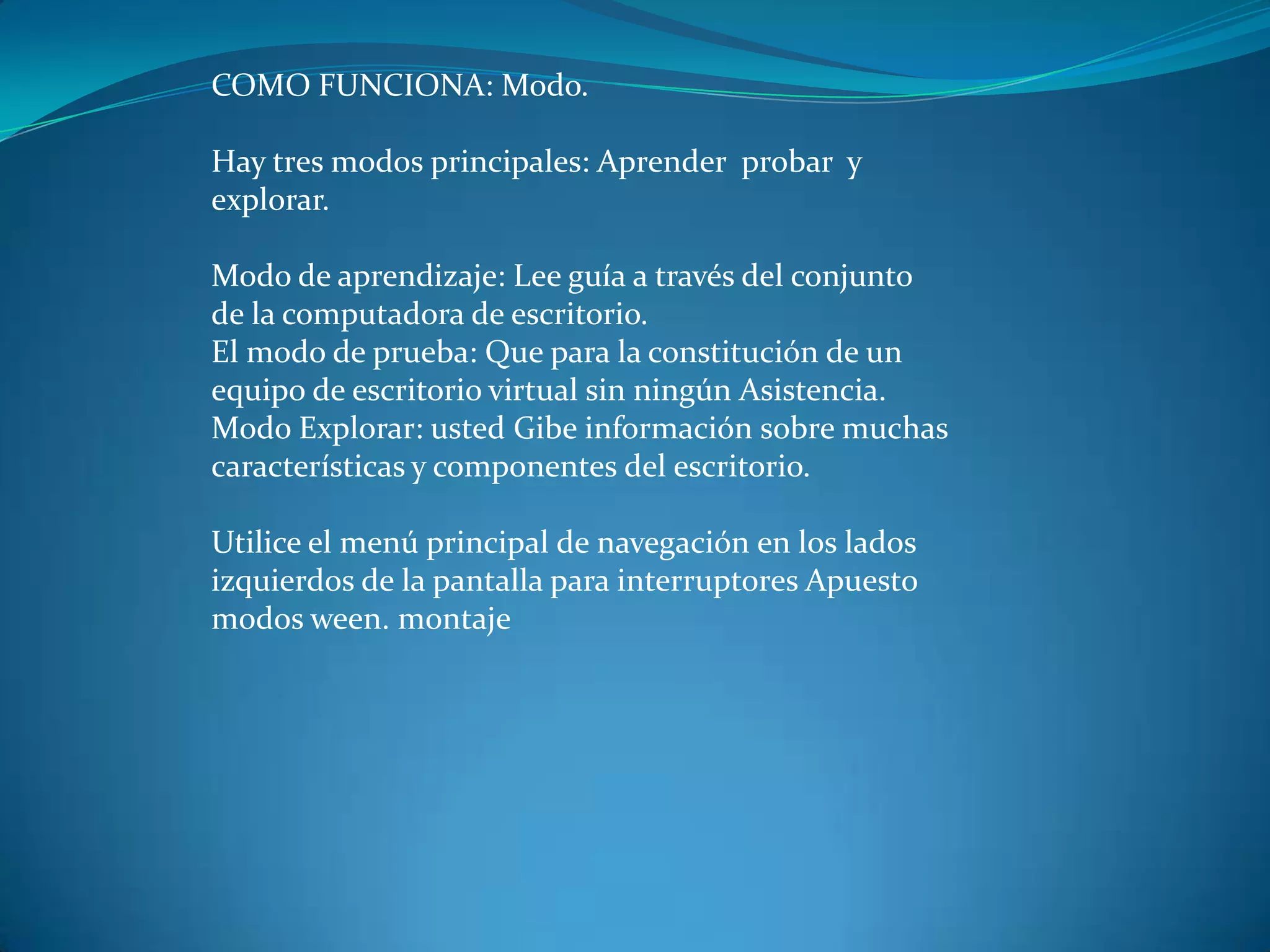 COMO FUNCIONA: Modo.
Hay tres modos principales: Aprender probar y
explorar.
Modo de aprendizaje: Lee guía a través del conjunto
de la computadora de escritorio.
El modo de prueba: Que para la constitución de un
equipo de escritorio virtual sin ningún Asistencia.
Modo Explorar: usted Gibe información sobre muchas
características y componentes del escritorio.
Utilice el menú principal de navegación en los lados
izquierdos de la pantalla para interruptores Apuesto
modos ween. montaje
 