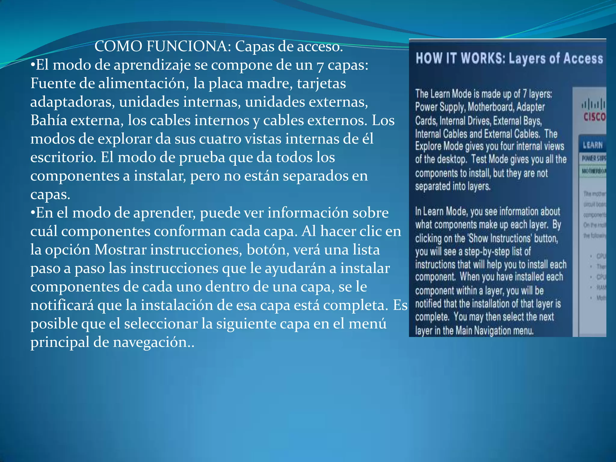 COMO FUNCIONA: Capas de acceso.
•El modo de aprendizaje se compone de un 7 capas:
Fuente de alimentación, la placa madre, tarjetas
adaptadoras, unidades internas, unidades externas,
Bahía externa, los cables internos y cables externos. Los
modos de explorar da sus cuatro vistas internas de él
escritorio. El modo de prueba que da todos los
componentes a instalar, pero no están separados en
capas.
•En el modo de aprender, puede ver información sobre
cuál componentes conforman cada capa. Al hacer clic en
la opción Mostrar instrucciones, botón, verá una lista
paso a paso las instrucciones que le ayudarán a instalar
componentes de cada uno dentro de una capa, se le
notificará que la instalación de esa capa está completa. Es
posible que el seleccionar la siguiente capa en el menú
principal de navegación..
 
