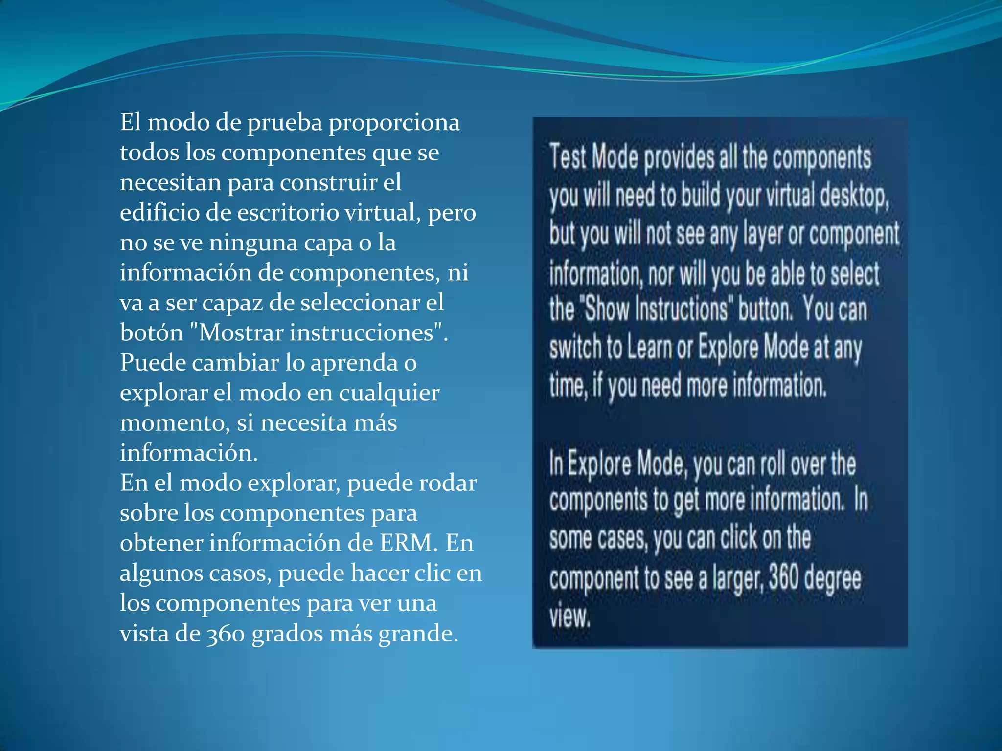 El modo de prueba proporciona
todos los componentes que se
necesitan para construir el
edificio de escritorio virtual, pero
no se ve ninguna capa o la
información de componentes, ni
va a ser capaz de seleccionar el
botón "Mostrar instrucciones".
Puede cambiar lo aprenda o
explorar el modo en cualquier
momento, si necesita más
información.
En el modo explorar, puede rodar
sobre los componentes para
obtener información de ERM. En
algunos casos, puede hacer clic en
los componentes para ver una
vista de 360 ​​grados más grande.
 