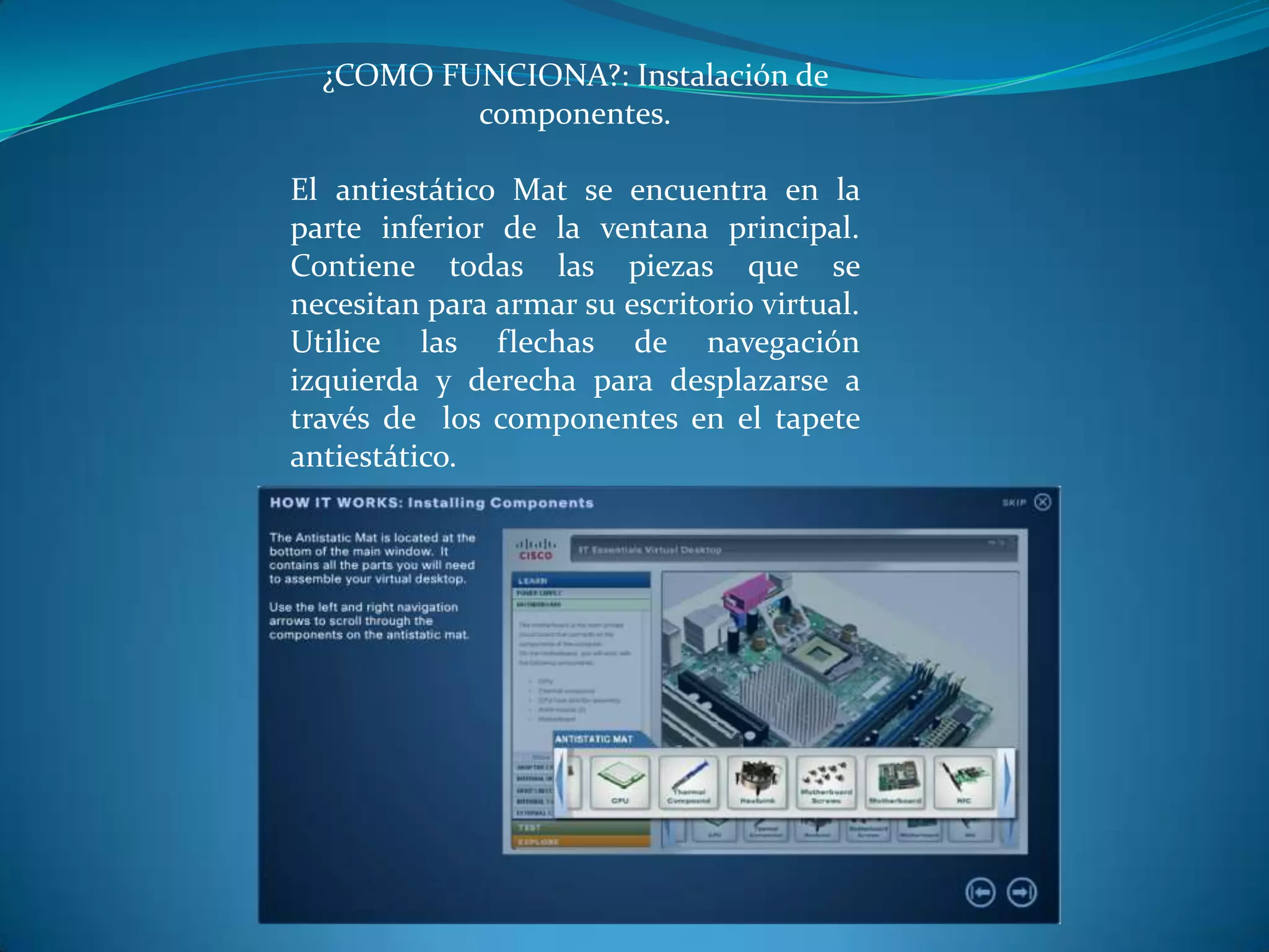 ¿COMO FUNCIONA?: Instalación de
componentes.
El antiestático Mat se encuentra en la
parte inferior de la ventana principal.
Contiene todas las piezas que se
necesitan para armar su escritorio virtual.
Utilice las flechas de navegación
izquierda y derecha para desplazarse a
través de los componentes en el tapete
antiestático.
 