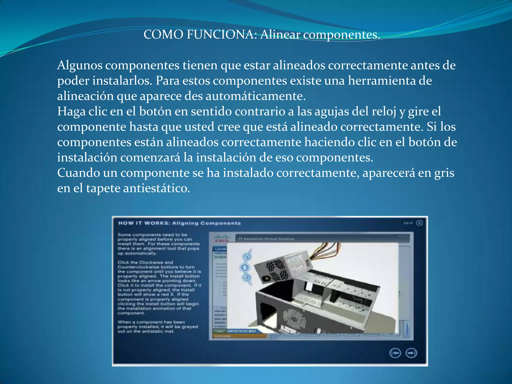 COMO FUNCIONA: Alinear componentes.
Algunos componentes tienen que estar alineados correctamente antes de
poder instalarlos. Para estos componentes existe una herramienta de
alineación que aparece des automáticamente.
Haga clic en el botón en sentido contrario a las agujas del reloj y gire el
componente hasta que usted cree que está alineado correctamente. Si los
componentes están alineados correctamente haciendo clic en el botón de
instalación comenzará la instalación de eso componentes.
Cuando un componente se ha instalado correctamente, aparecerá en gris
en el tapete antiestático.
 