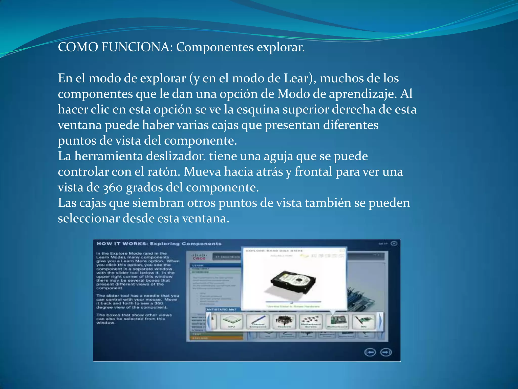 COMO FUNCIONA: Componentes explorar.
En el modo de explorar (y en el modo de Lear), muchos de los
componentes que le dan una opción de Modo de aprendizaje. Al
hacer clic en esta opción se ve la esquina superior derecha de esta
ventana puede haber varias cajas que presentan diferentes
puntos de vista del componente.
La herramienta deslizador. tiene una aguja que se puede
controlar con el ratón. Mueva hacia atrás y frontal para ver una
vista de 360 ​​grados del componente.
Las cajas que siembran otros puntos de vista también se pueden
seleccionar desde esta ventana.
 