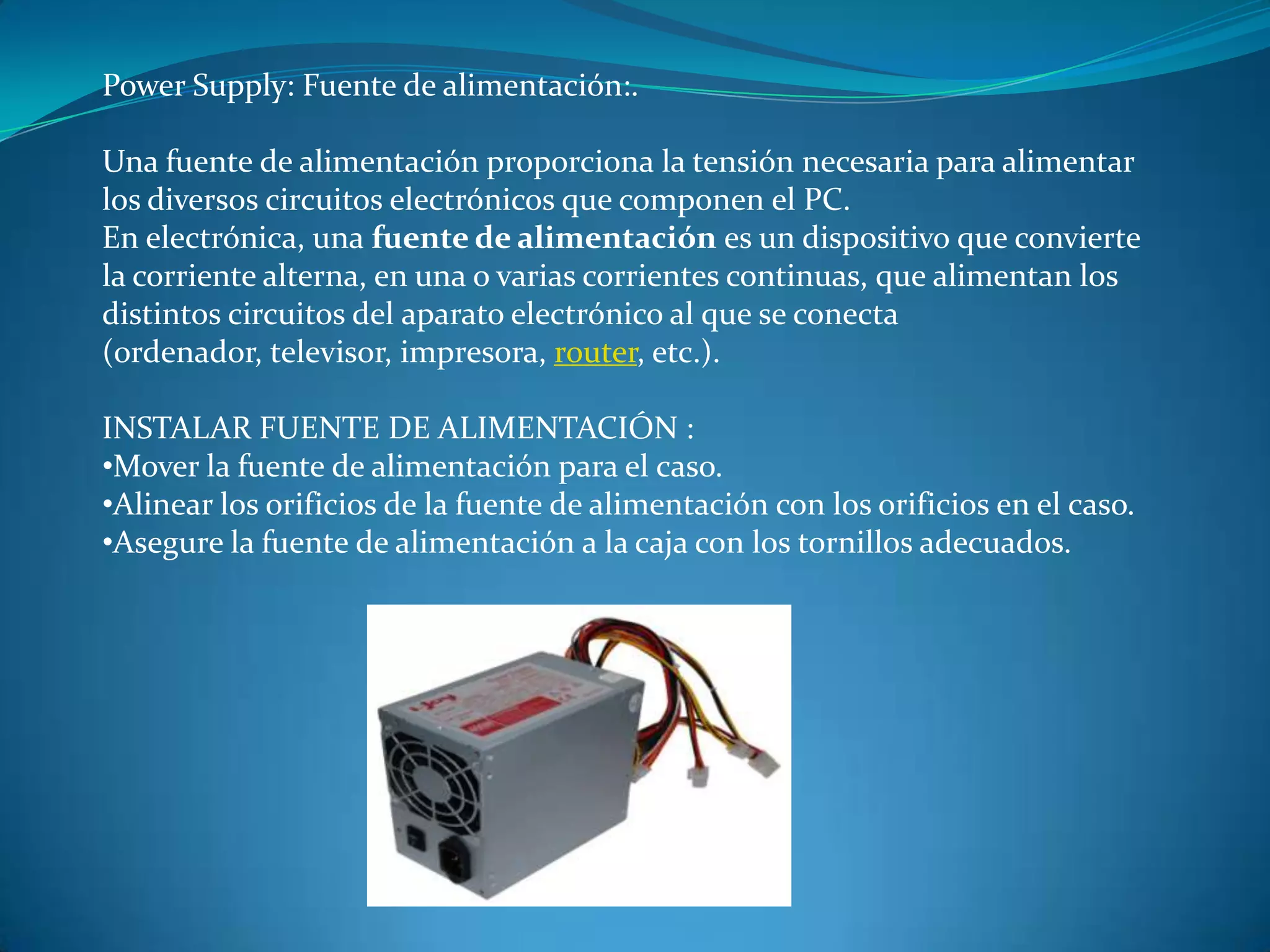 Power Supply: Fuente de alimentación:.
Una fuente de alimentación proporciona la tensión necesaria para alimentar
los diversos circuitos electrónicos que componen el PC.
En electrónica, una fuente de alimentación es un dispositivo que convierte
la corriente alterna, en una o varias corrientes continuas, que alimentan los
distintos circuitos del aparato electrónico al que se conecta
(ordenador, televisor, impresora, router, etc.).
INSTALAR FUENTE DE ALIMENTACIÓN :
•Mover la fuente de alimentación para el caso.
•Alinear los orificios de la fuente de alimentación con los orificios en el caso.
•Asegure la fuente de alimentación a la caja con los tornillos adecuados.
 