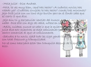 -¡Hola Julia! –Dice Andrea.
-Hola, te ves muy bien, ¿qué has hecho? ¿A cuántos novios has
robado ya? ¿Cuántas cirugías te has hecho? ¿Unas tres mínimas?
Jaja–Dice julia con un tono algo burlón pero en el fondo sabe que
es cierto lo que dice.
-Jaja aún tú y ese peculiar sentido del humor, pero no, no he hecho
nada –Dice ella con algo de rabia, nótese en su tono de voz.
-Adiós, cuídese, nunca se sabe lo que le quieran hacer a uno –
Julia dice esto mientras se aleja caminando por el pasillo del
centro comercial al que va comúnmente.
-Saludos a tu novio, ojalá todo les siga yendo bien- Se expresa
con total frescura y tranquilidad.
No sé como hace para estar tan tranquila después de lo que me
hizo.
 