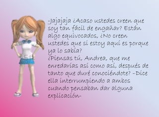 -Jajajaja ¿Acaso ustedes creen que
soy tan fácil de engañar? Están
algo equivocados, ¿No creen
ustedes que si estoy aquí es porque
ya lo sabía?
¿Piensas tú, Andrea, que me
enredarías así como así, después de
tanto que duré conociéndote? –Dice
ella interrumpiendo a ambos
cuando pensaban dar alguna
explicación-
 