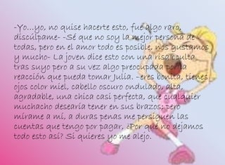 -Yo…yo, no quise hacerte esto, fue algo raro,
discúlpame- -Sé que no soy la mejor persona de
todas, pero en el amor todo es posible, nos gustamos
y mucho- La joven dice esto con una risa oculta
tras suyo pero a su vez algo preocupada por la
reacción que pueda tomar Julia. –eres bonita, tienes
ojos color miel, cabello oscuro ondulado, alta,
agradable, una chica casi perfecta, que cualquier
muchacho desearía tener en sus brazos; pero
mírame a mí, a duras penas me persiguen las
cuentas que tengo por pagar, ¿Por qué no dejamos
todo esto así? Si quieres yo me alejo.
 