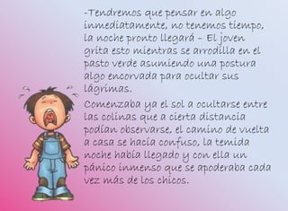 -Tendremos que pensar en algo
inmediatamente, no tenemos tiempo,
la noche pronto llegará – El joven
grita esto mientras se arrodilla en el
pasto verde asumiendo una postura
algo encorvada para ocultar sus
lágrimas.
Comenzaba ya el sol a ocultarse entre
las colinas que a cierta distancia
podían observarse, el camino de vuelta
a casa se hacía confuso, la temida
noche había llegado y con ella un
pánico inmenso que se apoderaba cada
vez más de los chicos.
 