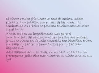 El viento rosaba fríamente la cara de ambos, ruidos
extraños aumentaban con el paso de las horas, las
sombras de los árboles se posaban tenebrosamente sobre
aquel lugar.
Ahora, todo es un impedimento más para el
cumplimiento del objetivo que tienen estos dos jóvenes,
jamás se vieron en aquella situación tan histérica, triste,
sin saber que hacer preguntándose por qué habían
llegado allí.
-Nos debemos de ir, es tarde, en mi casa no tardan por
preocuparse- Julia dice esto mientras el miedo se ve en sus
ojos.
 