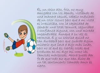 Él, un chico alto, frío, no muy
amigable con los demás, vistiendo de
una manera casual, cabello ondulado
de un color oscuro pero que a mí vista
es irresistible, con la capacidad de
generar una total ternura, seguridad
o confianza alguna, con una mirada
impenetrable aunque a su vez es
hermosa, él y su sonrisa quizá no
tan duradera pero que guarda algún
misterio que lleva a algo más lindo,
pero no sé qué es; ciertas cosas que
producen en mí algo así como las
famosas mariposas. Ahora puedo dar
fe de que todo eso que han dicho de
un tal sentimiento llamado amor es
cierto.
 