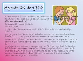 Agosto 20 de 1922
Acabo de verlos juntos, otra vez, no soporto la rabia y desesperación, ¿cómo
aguantar más? Creo que ya es suficiente, ya mismo saldré para allá, no
sé lo que pase, no lo sé.
Camino a la reserva forestal.
Hora:5:17pm
-Hola… ¡Qué buen momento éste! ¿No? – Dice Julia con un tono algo
irónico.
-Ju…Ju, Julia ¿qué haces aquí? Deberías de estar en casa, mañana tienes
parcial, y…… -Con gran asombro ante todo esto Frank menciona.
-No es lo que piensas, no, esto, esto es… -Andrea no sabe que decir ante tal
sorpresa, y no logra ser bien escuchada porque habla a la misma vez que
él.
-Jajajaja ¿Acaso ustedes creen que soy tan fácil de engañar? Están algo
equivocados, ¿No creen ustedes que si estoy aquí es porque ya lo sabía?
¿Piensas tú, Andrea, que me enredarías así como así, después de tanto
que duré conociéndote? –Dice ella interrumpiendo a ambos cuando
pensaban dar alguna explicación-
 