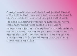 Aunque nunca se conoce tanto a una persona como se
cree y debo de tener muy claro que no sé cuánto durará,
tal vez un día, dos, una semana o para toda la vida.
Por ahora me acostaré tratando de evitar imaginarme
cosas que probablemente sucedan o a su vez no.
Tampoco me esforzaré a dar explicaciones a mis series de
preguntas como, ¿por qué me pasa esto? ¿Qué pasará
después de este día? ¿Él pensará lo mismo que yo o no?
Simplemente dibujaré en mi mente su rostro cuando
sienta que se me olvida.
 