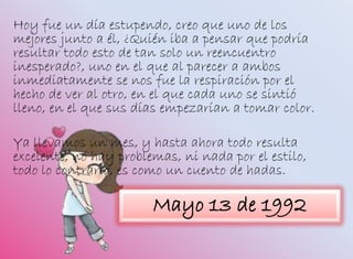 Hoy fue un día estupendo, creo que uno de los
mejores junto a él, ¿Quién iba a pensar que podría
resultar todo esto de tan solo un reencuentro
inesperado?, uno en el que al parecer a ambos
inmediatamente se nos fue la respiración por el
hecho de ver al otro, en el que cada uno se sintió
lleno, en el que sus días empezarían a tomar color.
Ya llevamos un mes, y hasta ahora todo resulta
excelente, no hay problemas, ni nada por el estilo,
todo lo contrario, es como un cuento de hadas.
Mayo 13 de 1992
 