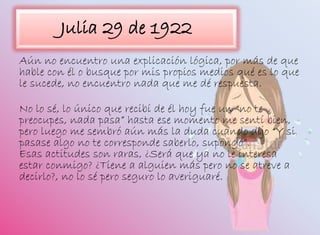 Julia 29 de 1922
Aún no encuentro una explicación lógica, por más de que
hable con él o busque por mis propios medios qué es lo que
le sucede, no encuentro nada que me dé respuesta.
No lo sé, lo único que recibí de él hoy fue un “no te
preocupes, nada pasa” hasta ese momento me sentí bien,
pero luego me sembró aún más la duda cuando dijo “Y si
pasase algo no te corresponde saberlo, supongo”.
Esas actitudes son raras, ¿Será que ya no le interesa
estar conmigo? ¿Tiene a alguien más pero no se atreve a
decirlo?, no lo sé pero seguro lo averiguaré.
 