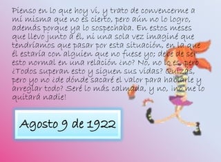 Agosto 9 de 1922
Pienso en lo que hoy vi, y trato de convencerme a
mí misma que no es cierto, pero aún no lo logro,
además porque ya lo sospechaba. En estos meses
que llevo junto a él, ni una sola vez imaginé que
tendríamos que pasar por esta situación, en la que
él estaría con alguien que no fuese yo; debe de ser
esto normal en una relación ¿no? No, no lo es, pero
¿Todos superan esto y siguen sus vidas? Quizás,
pero yo no ¿de dónde sacaré el valor para hablarle y
arreglar todo? Seré lo más calmada, y no, ¡no me lo
quitará nadie!
 