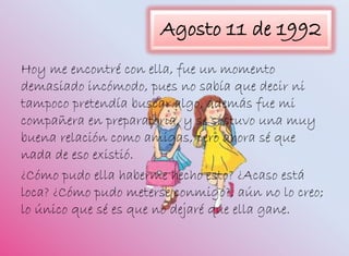 Agosto 11 de 1992
Hoy me encontré con ella, fue un momento
demasiado incómodo, pues no sabía que decir ni
tampoco pretendía buscar algo, además fue mi
compañera en preparatoria, y se sostuvo una muy
buena relación como amigas, pero ahora sé que
nada de eso existió.
¿Cómo pudo ella haberme hecho esto? ¿Acaso está
loca? ¿Cómo pudo meterse conmigo?, aún no lo creo;
lo único que sé es que no dejaré que ella gane.
 