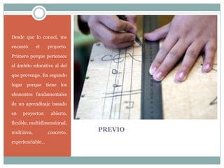 PREVIO
Desde que lo conocí, me
encantó el proyecto.
Primero porque pertenece
al ámbito educativo al del
que provengo. En segundo
lugar porque tiene los
elementos fundamentales
de un aprendizaje basado
en proyectos: abierto,
flexible, multidimensional,
multiárea, concreto,
experienciable…
 