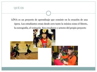QUÉ ES
LÓVA es un proyecto de aprendizaje que consiste en la creación de una
ópera. Los estudiantes crean desde cero tanto la música como el libreto,
la coreografía, el vestuario. Son creadores y actores del propio proyecto
 