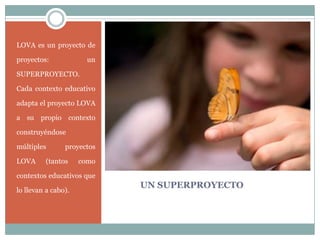 UN SUPERPROYECTO
LOVA es un proyecto de
proyectos: un
SUPERPROYECTO.
Cada contexto educativo
adapta el proyecto LOVA
a su propio contexto
construyéndose
múltiples proyectos
LOVA (tantos como
contextos educativos que
lo llevan a cabo).
 