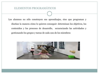 ELEMENTOS PROGRAMÁTICOS
Los alumnos no sólo construyen sus aprendizajes, sino que programan y
diseñan la manera cómo lo quieren conseguir: determinan los objetivos, los
contenidos y los procesos de desarrollo, secuenciando las actividades y
gestionando los grupos y tareas de cada uno de los miembros
 