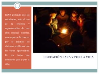 EDUCACIÓN PARA Y POR LA VIDA
LOVA pretende que los
estudiantes, ante el reto
de la creación y
representación de una
obra musical escénica,
sean capaces de resolver
por sí mismos los
distintos problemas que
les vayan apareciendo.
Es por tanto una
educación para y por la
vida.
 