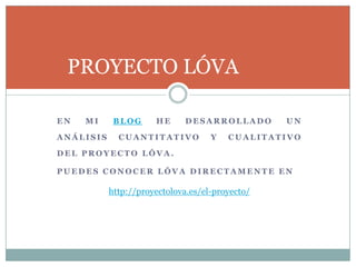 E N M I B L O G H E D E S A R R O L L A D O U N
A N Á L I S I S C U A N T I T A T I V O Y C U A L I T A T I V O
D E L P R O Y E C T O L Ó V A .
P U E D E S C O N O C E R L Ó V A D I R E C T A M E N T E E N
PROYECTO LÓVA
http://proyectolova.es/el-proyecto/
 