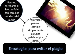 Estrategias para evitar el plagio
Para no
enredarse al
leer, señale
con comillas
las ideas del
autor. Parafrasee
pero no
cambie
simplemente
algunas
palabras por
otras.
 