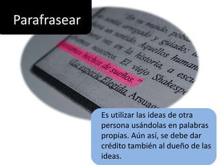 Parafrasear
Es utilizar las ideas de otra
persona usándolas en palabras
propias. Aún así, se debe dar
crédito también al dueño de las
ideas.
 