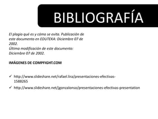 BIBLIOGRAFÍA
El plagio qué es y cómo se evita. Publicación de
este documento en EDUTEKA: Diciembre 07 de
2002.
Última modificación de este documento:
Diciembre 07 de 2002.
IMÁGENES DE COMPFIGHT.COM
 http://www.slideshare.net/rafael.lira/presentaciones-efectivas-
1588265
 http://www.slideshare.net/jgonzalonso/presentaciones-efectivas-presentation
 