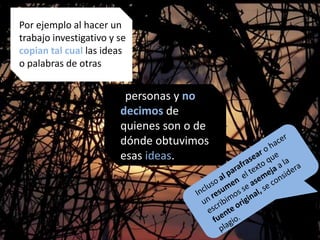 Por ejemplo: al hacer un ideas.
Por ejemplo al hacer un
trabajo investigativo y se
copian tal cual las ideas
o palabras de otras
personas y no
decimos de
quienes son o de
dónde obtuvimos
esas ideas.
 