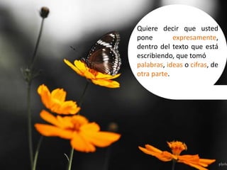 Quiere decir que usted
pone expresamente,
dentro del texto que está
escribiendo, que tomó
palabras, ideas o cifras, de
otra parte.
 