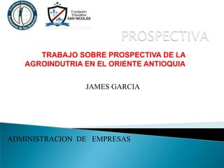 TRABAJO SOBRE PROSPECTIVA DE LA
AGROINDUTRIA EN EL ORIENTE ANTIOQUIA
ADMINISTRACION DE EMPRESAS
JAMES GARCIA
 
